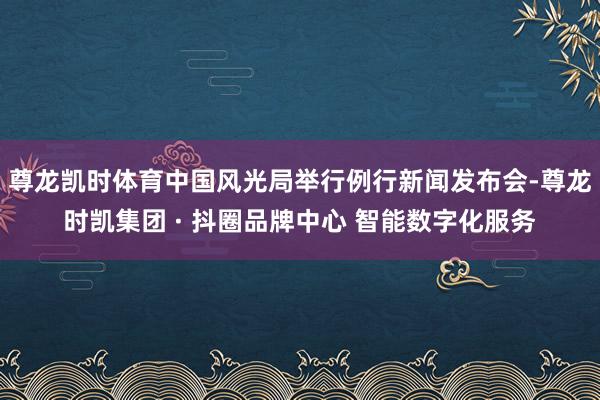 尊龙凯时体育中国风光局举行例行新闻发布会-尊龙时凯集团 · 抖圈品牌中心 智能数字化服务