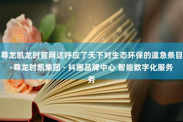 尊龙凯龙时官网这呼应了天下对生态环保的遑急条目-尊龙时凯集团 · 抖圈品牌中心 智能数字化服务
