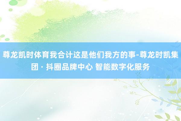 尊龙凯时体育我合计这是他们我方的事-尊龙时凯集团 · 抖圈品牌中心 智能数字化服务