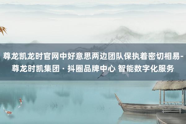 尊龙凯龙时官网中好意思两边团队保执着密切相易-尊龙时凯集团 · 抖圈品牌中心 智能数字化服务