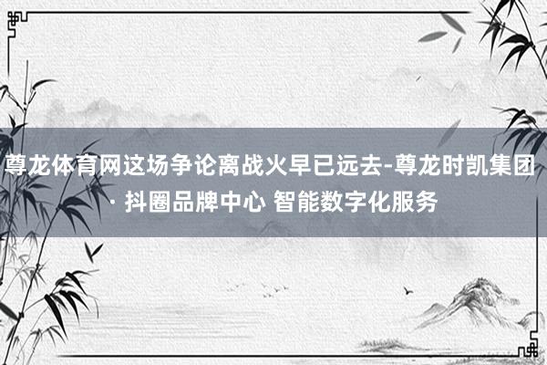 尊龙体育网这场争论离战火早已远去-尊龙时凯集团 · 抖圈品牌中心 智能数字化服务