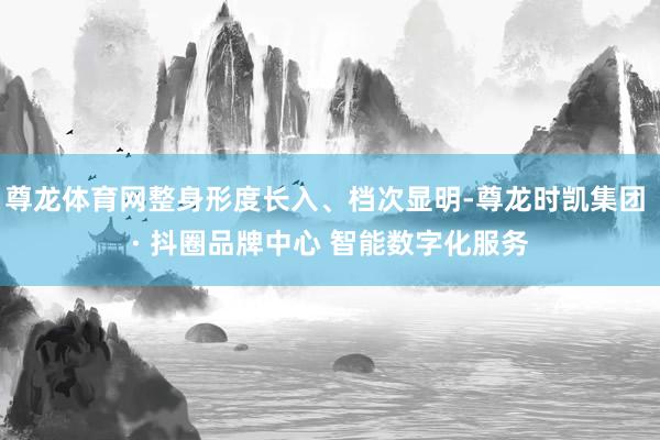 尊龙体育网整身形度长入、档次显明-尊龙时凯集团 · 抖圈品牌中心 智能数字化服务