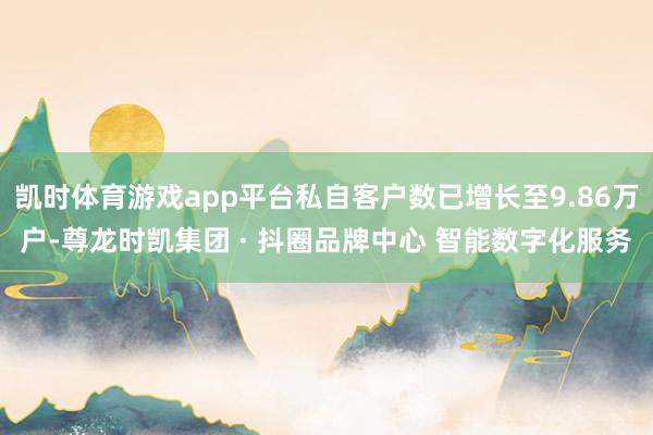 凯时体育游戏app平台私自客户数已增长至9.86万户-尊龙时凯集团 · 抖圈品牌中心 智能数字化服务