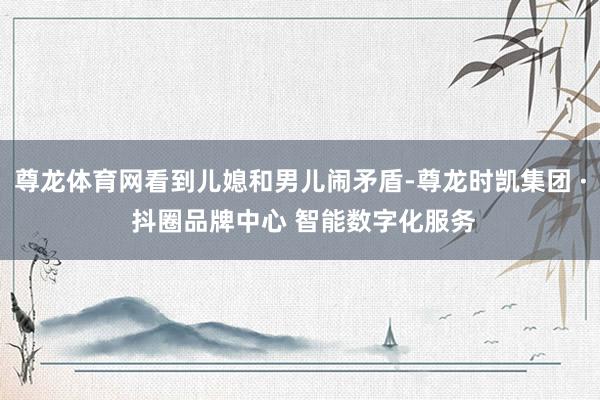 尊龙体育网看到儿媳和男儿闹矛盾-尊龙时凯集团 · 抖圈品牌中心 智能数字化服务