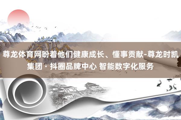 尊龙体育网盼着他们健康成长、懂事贡献-尊龙时凯集团 · 抖圈品牌中心 智能数字化服务