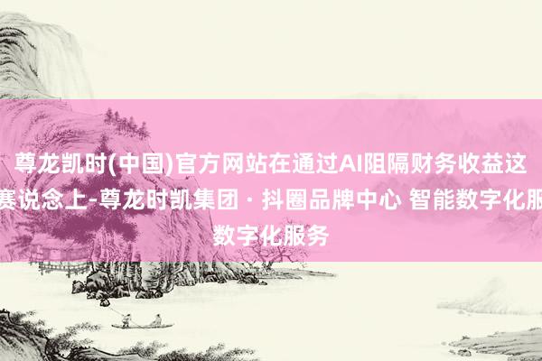 尊龙凯时(中国)官方网站在通过AI阻隔财务收益这一赛说念上-尊龙时凯集团 · 抖圈品牌中心 智能数字化服务