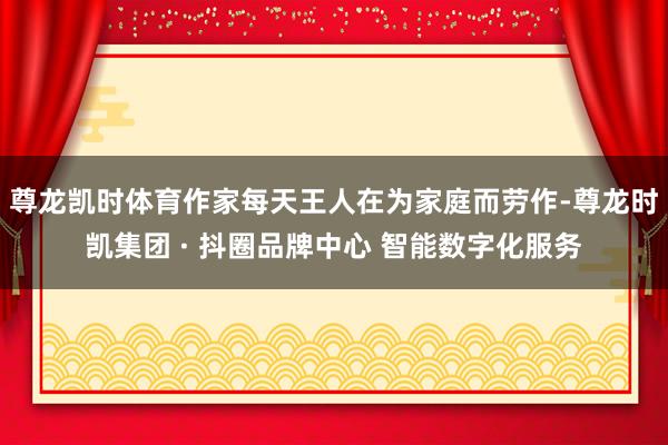 尊龙凯时体育作家每天王人在为家庭而劳作-尊龙时凯集团 · 抖圈品牌中心 智能数字化服务