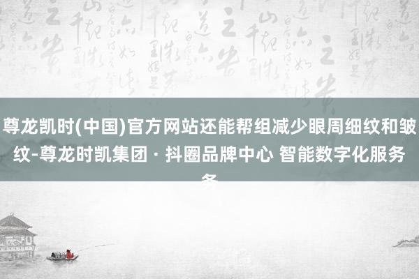 尊龙凯时(中国)官方网站还能帮组减少眼周细纹和皱纹-尊龙时凯集团 · 抖圈品牌中心 智能数字化服务