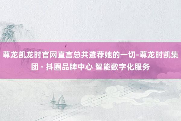 尊龙凯龙时官网直言总共遴荐她的一切-尊龙时凯集团 · 抖圈品牌中心 智能数字化服务