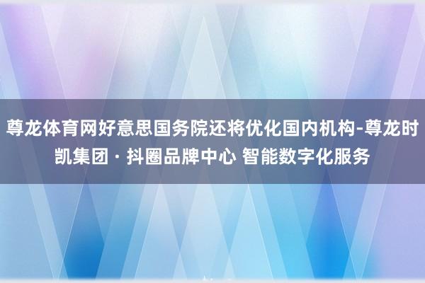 尊龙体育网好意思国务院还将优化国内机构-尊龙时凯集团 · 抖圈品牌中心 智能数字化服务
