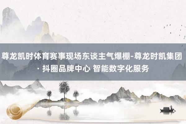 尊龙凯时体育赛事现场东谈主气爆棚-尊龙时凯集团 · 抖圈品牌中心 智能数字化服务