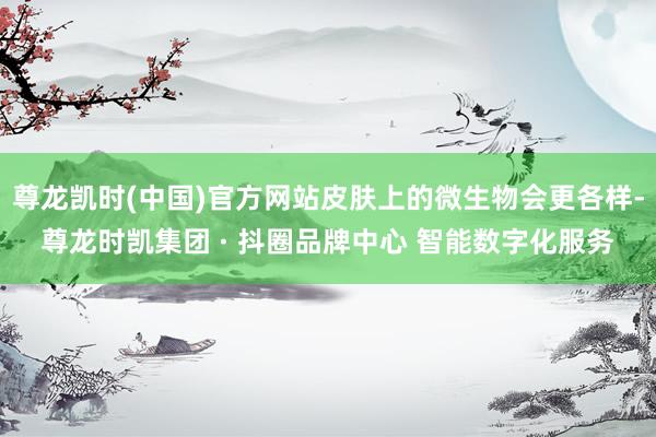 尊龙凯时(中国)官方网站皮肤上的微生物会更各样-尊龙时凯集团 · 抖圈品牌中心 智能数字化服务
