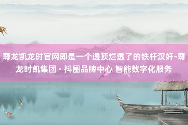 尊龙凯龙时官网即是一个透顶烂透了的铁杆汉奸-尊龙时凯集团 · 抖圈品牌中心 智能数字化服务