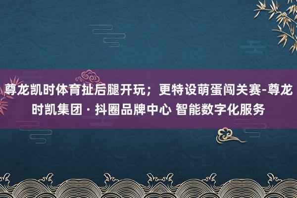 尊龙凯时体育扯后腿开玩；更特设萌蛋闯关赛-尊龙时凯集团 · 抖圈品牌中心 智能数字化服务