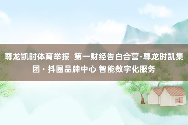 尊龙凯时体育举报  第一财经告白合营-尊龙时凯集团 · 抖圈品牌中心 智能数字化服务