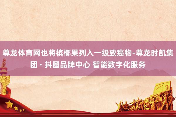 尊龙体育网也将槟榔果列入一级致癌物-尊龙时凯集团 · 抖圈品牌中心 智能数字化服务