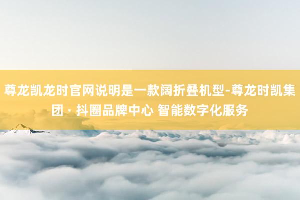 尊龙凯龙时官网说明是一款阔折叠机型-尊龙时凯集团 · 抖圈品牌中心 智能数字化服务