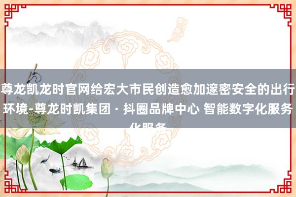 尊龙凯龙时官网给宏大市民创造愈加邃密安全的出行环境-尊龙时凯集团 · 抖圈品牌中心 智能数字化服务