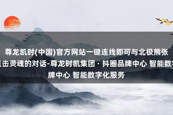 尊龙凯时(中国)官方网站一键连线即可与北极熊张开一次直击灵魂的对话-尊龙时凯集团 · 抖圈品牌中心 智能数字化服务