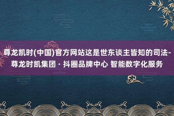 尊龙凯时(中国)官方网站这是世东谈主皆知的司法-尊龙时凯集团 · 抖圈品牌中心 智能数字化服务