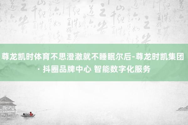 尊龙凯时体育不思澄澈就不睡眠尔后-尊龙时凯集团 · 抖圈品牌中心 智能数字化服务