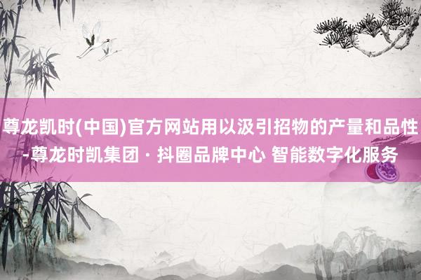 尊龙凯时(中国)官方网站用以汲引招物的产量和品性-尊龙时凯集团 · 抖圈品牌中心 智能数字化服务