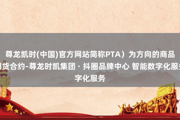 尊龙凯时(中国)官方网站简称PTA）为方向的商品期货合约-尊龙时凯集团 · 抖圈品牌中心 智能数字化服务