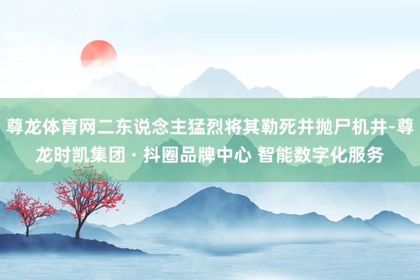 尊龙体育网二东说念主猛烈将其勒死并抛尸机井-尊龙时凯集团 · 抖圈品牌中心 智能数字化服务