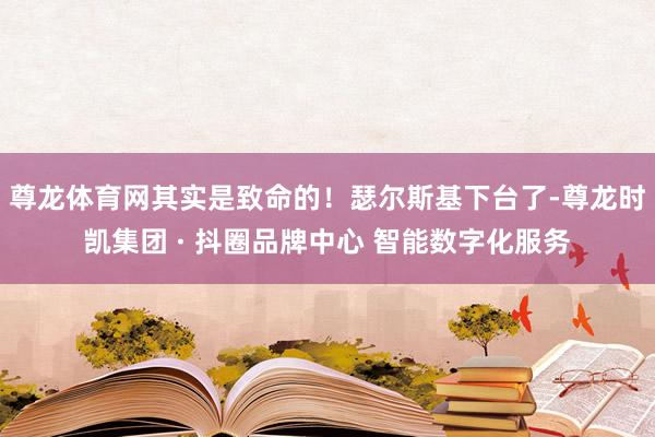 尊龙体育网其实是致命的!瑟尔斯基下台了-尊龙时凯集团 · 抖圈品牌中心 智能数字化服务