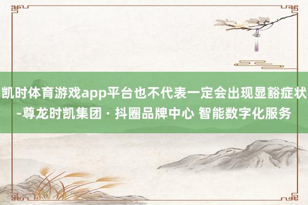 凯时体育游戏app平台也不代表一定会出现显豁症状-尊龙时凯集团 · 抖圈品牌中心 智能数字化服务