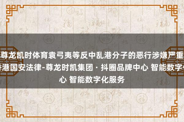 尊龙凯时体育袁弓夷等反中乱港分子的恶行涉嫌严重违反香港国安法律-尊龙时凯集团 · 抖圈品牌中心 智能数字化服务