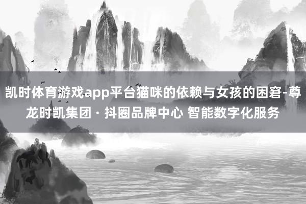 凯时体育游戏app平台猫咪的依赖与女孩的困窘-尊龙时凯集团 · 抖圈品牌中心 智能数字化服务