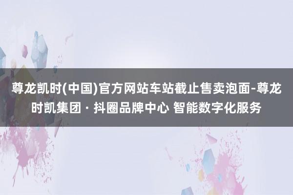 尊龙凯时(中国)官方网站　　车站截止售卖泡面-尊龙时凯集团 · 抖圈品牌中心 智能数字化服务