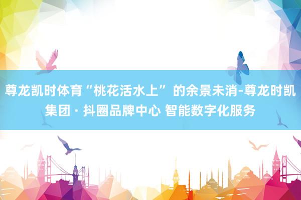 尊龙凯时体育“桃花活水上” 的余景未消-尊龙时凯集团 · 抖圈品牌中心 智能数字化服务