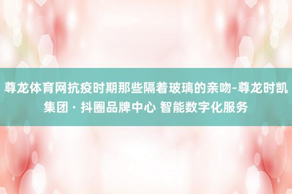 尊龙体育网抗疫时期那些隔着玻璃的亲吻-尊龙时凯集团 · 抖圈品牌中心 智能数字化服务