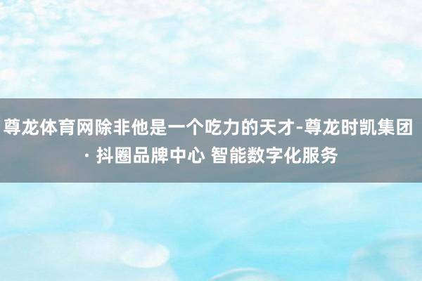 尊龙体育网除非他是一个吃力的天才-尊龙时凯集团 · 抖圈品牌中心 智能数字化服务