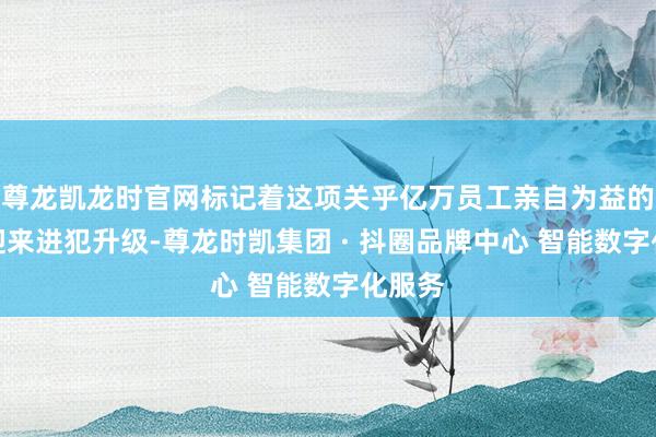 尊龙凯龙时官网标记着这项关乎亿万员工亲自为益的轨制迎来进犯升级-尊龙时凯集团 · 抖圈品牌中心 智能数字化服务