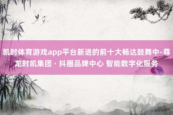 凯时体育游戏app平台新进的前十大畅达鼓舞中-尊龙时凯集团 · 抖圈品牌中心 智能数字化服务