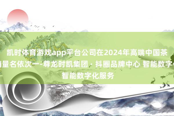 凯时体育游戏app平台公司在2024年高端中国茶限制销量名依次一-尊龙时凯集团 · 抖圈品牌中心 智能数字化服务