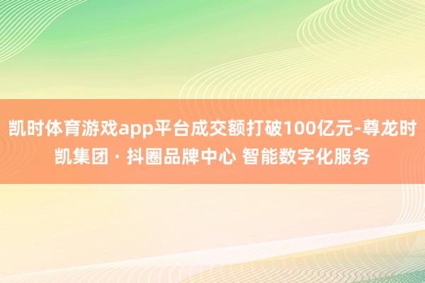 凯时体育游戏app平台成交额打破100亿元-尊龙时凯集团 · 抖圈品牌中心 智能数字化服务