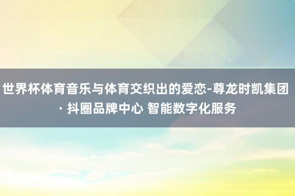 世界杯体育音乐与体育交织出的爱恋-尊龙时凯集团 · 抖圈品牌中心 智能数字化服务