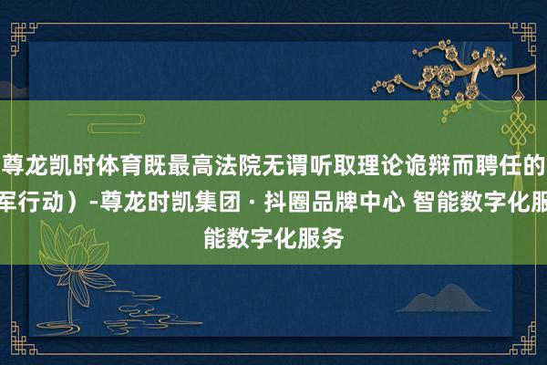 尊龙凯时体育既最高法院无谓听取理论诡辩而聘任的进军行动）-尊龙时凯集团 · 抖圈品牌中心 智能数字化服务