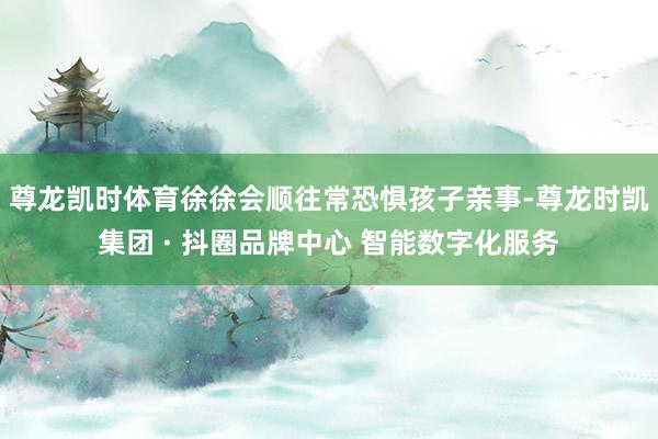 尊龙凯时体育徐徐会顺往常恐惧孩子亲事-尊龙时凯集团 · 抖圈品牌中心 智能数字化服务