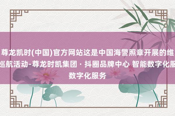 尊龙凯时(中国)官方网站这是中国海警照章开展的维权巡航活动-尊龙时凯集团 · 抖圈品牌中心 智能数字化服务