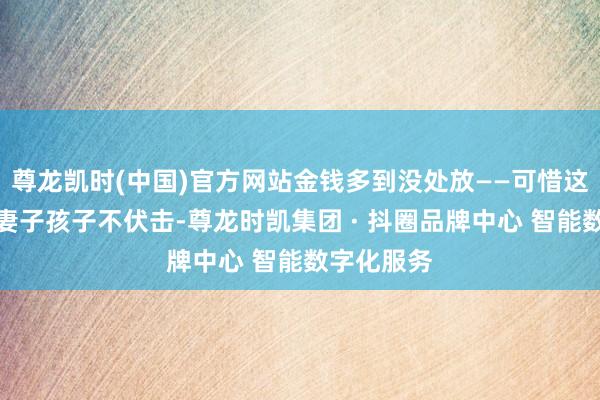 尊龙凯时(中国)官方网站金钱多到没处放——可惜这些钱齐跟妻子孩子不伏击-尊龙时凯集团 · 抖圈品牌中心 智能数字化服务