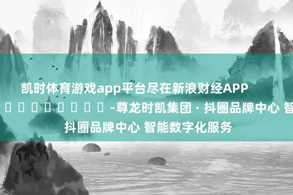 凯时体育游戏app平台尽在新浪财经APP            													-尊龙时凯集团 · 抖圈品牌中心 智能数字化服务