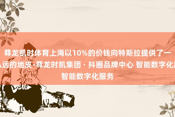 尊龙凯时体育上海以10%的价钱向特斯拉提供了一块弘远的地皮-尊龙时凯集团 · 抖圈品牌中心 智能数字化服务