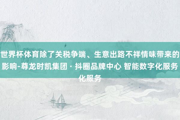 世界杯体育除了关税争端、生意出路不祥情味带来的影响-尊龙时凯集团 · 抖圈品牌中心 智能数字化服务