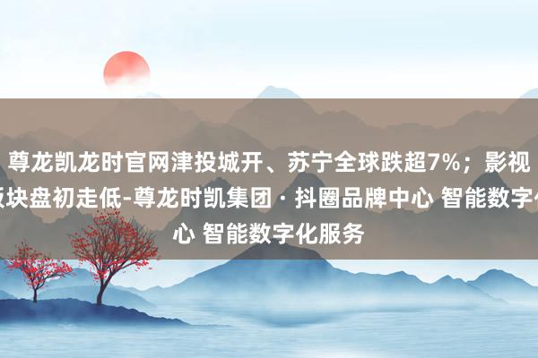 尊龙凯龙时官网津投城开、苏宁全球跌超7%；影视院线板块盘初走低-尊龙时凯集团 · 抖圈品牌中心 智能数字化服务