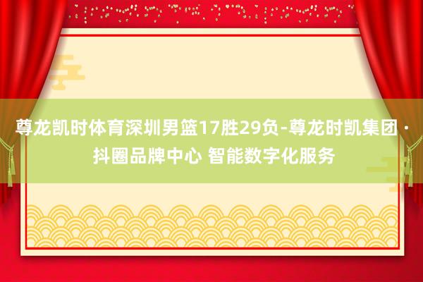 尊龙凯时体育深圳男篮17胜29负-尊龙时凯集团 · 抖圈品牌中心 智能数字化服务